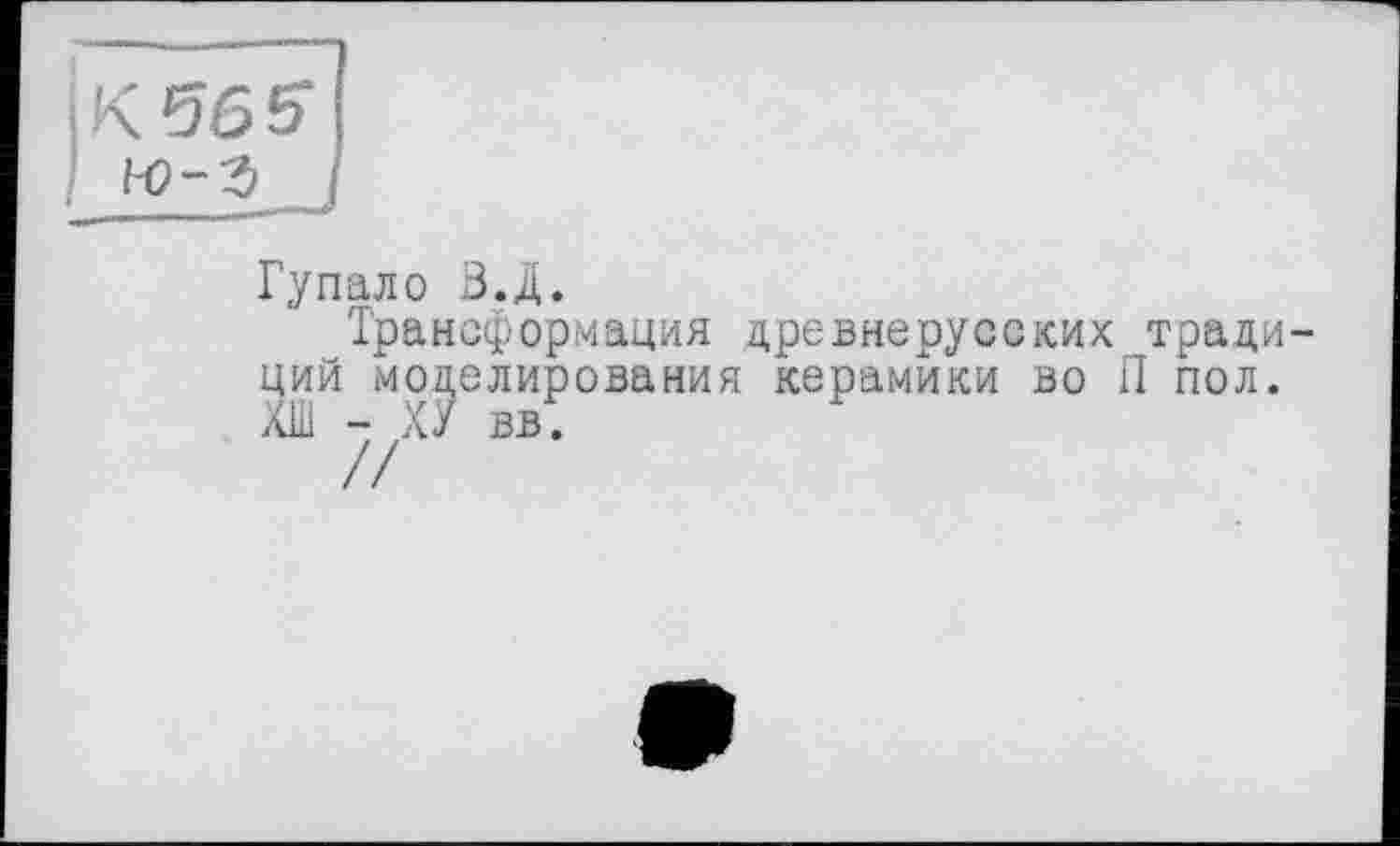 ﻿К 565 н?-з
Гупало В.Д.
Трансформация древнерусских традиций моделирования керамики во il пол. ХШ - ХУ вв.
//